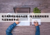 电子商务网站建设与运营（电子商务网站建设与运营期末考试）